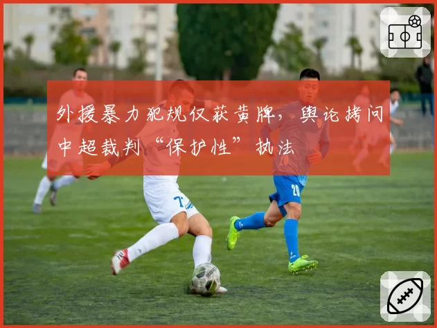 外援暴力犯规仅获黄牌，舆论拷问中超裁判“保护性”执法