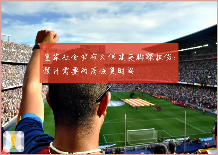 皇家社会宣布久保建英脚踝扭伤,预计需要两周恢复时间