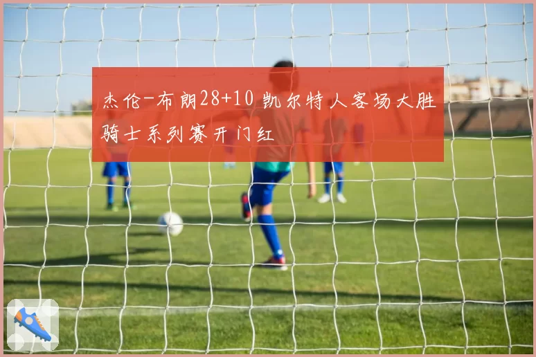 杰伦-布朗28+10 凯尔特人客场大胜骑士系列赛开门红