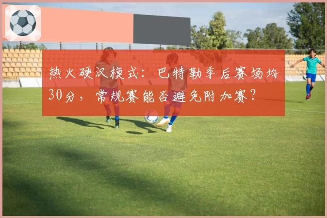 热火硬汉模式:巴特勒季后赛场均30分,常规赛能否避免附加赛?