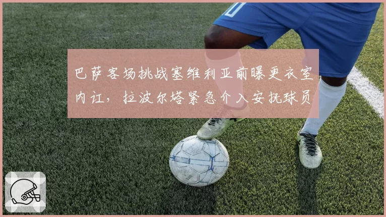 巴萨客场挑战塞维利亚前曝更衣室内讧,拉波尔塔紧急介入安抚球员情绪