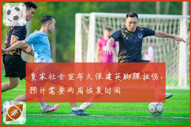 皇家社会宣布久保建英脚踝扭伤,预计需要两周恢复时间