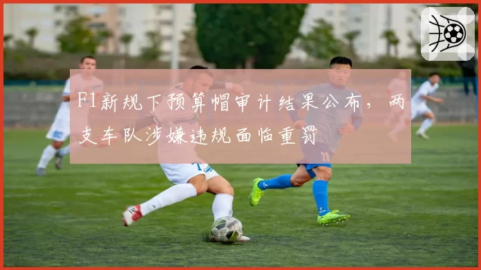 F1新规下预算帽审计结果公布，两支车队涉嫌违规面临重罚