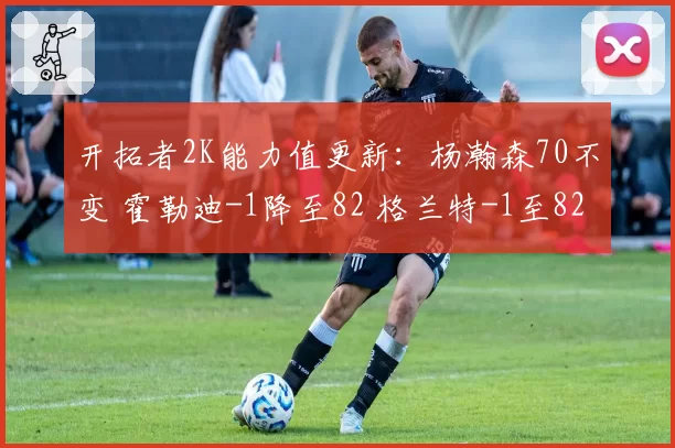 开拓者2K能力值更新：杨瀚森70不变 霍勒迪-1降至82 格兰特-1至82