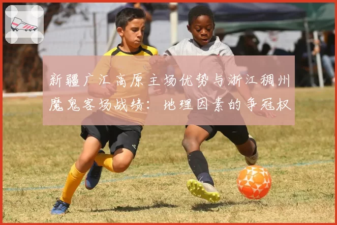 新疆广汇高原主场优势与浙江稠州魔鬼客场战绩：地理因素的争冠权重