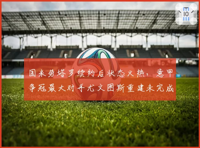 国米劳塔罗续约后状态火热，意甲争冠最大对手尤文图斯重建未完成