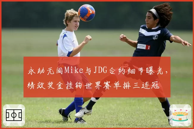 永劫无间Mike与JDG合约细节曝光，绩效奖金挂钩世界赛单排三连冠