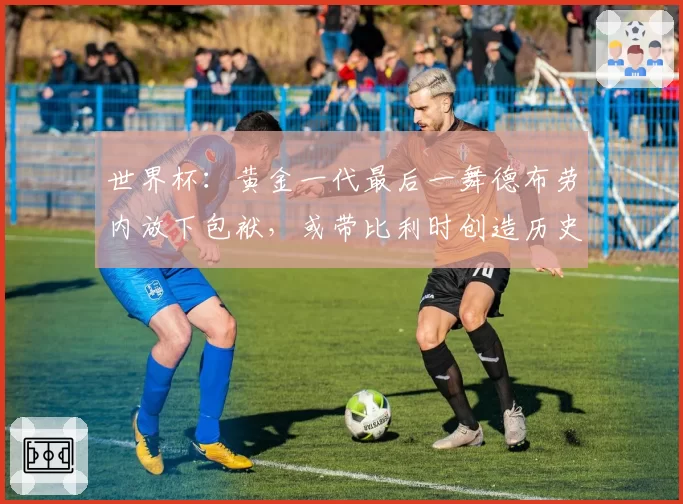 世界杯:黄金一代最后一舞德布劳内放下包袱,或带比利时创造历史