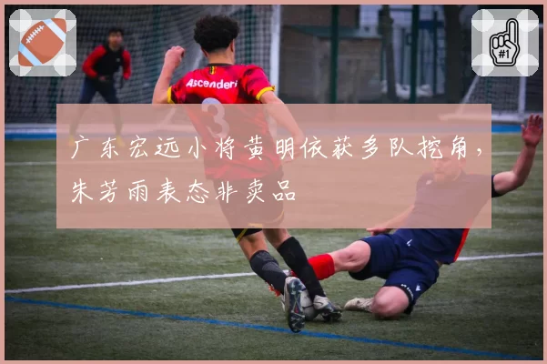 广东宏远小将黄明依获多队挖角,朱芳雨表态非卖品