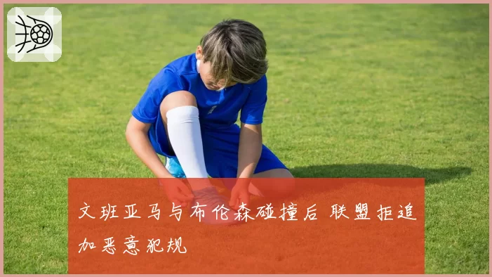文班亚马与布伦森碰撞后 联盟拒追加恶意犯规