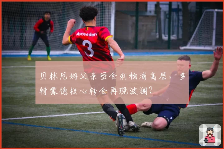 贝林厄姆父亲密会利物浦高层，多特蒙德核心转会再现波澜？