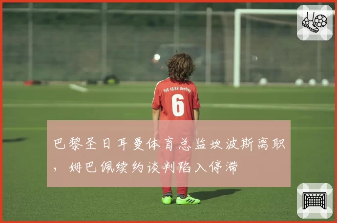 巴黎圣日耳曼体育总监坎波斯离职，姆巴佩续约谈判陷入停滞