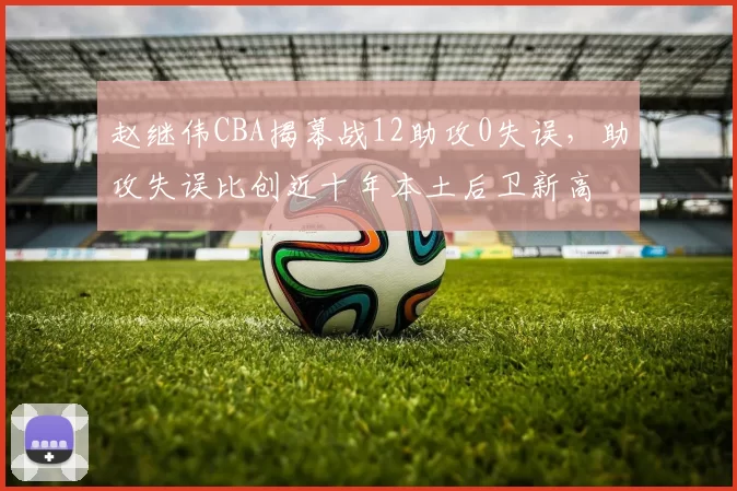 赵继伟CBA揭幕战12助攻0失误，助攻失误比创近十年本土后卫新高