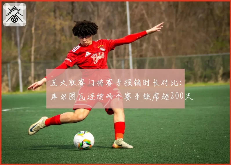 五大联赛门将赛季报销时长对比：库尔图瓦连续两个赛季缺席超200天
