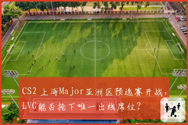 CS2 上海Major亚洲区预选赛开战，LVG能否抢下唯一出线席位？