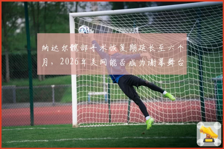 纳达尔髋部手术恢复期延长至六个月,2026年美网能否成为谢幕舞台?
