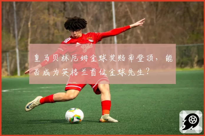 皇马贝林厄姆金球奖赔率登顶,能否成为英格兰首位金球先生?