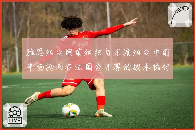 雅思组合网前组织与东渡组合中前半场抢网在法国公开赛的战术执行分析
