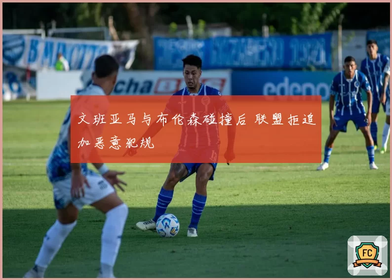 文班亚马与布伦森碰撞后 联盟拒追加恶意犯规