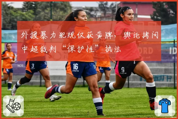 外援暴力犯规仅获黄牌,舆论拷问中超裁判“保护性”执法