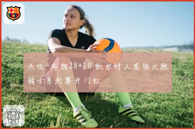 杰伦-布朗28+10 凯尔特人客场大胜骑士系列赛开门红