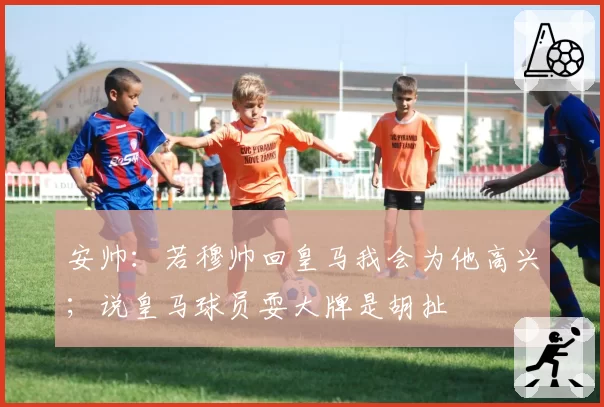 安帅：若穆帅回皇马我会为他高兴；说皇马球员耍大牌是胡扯