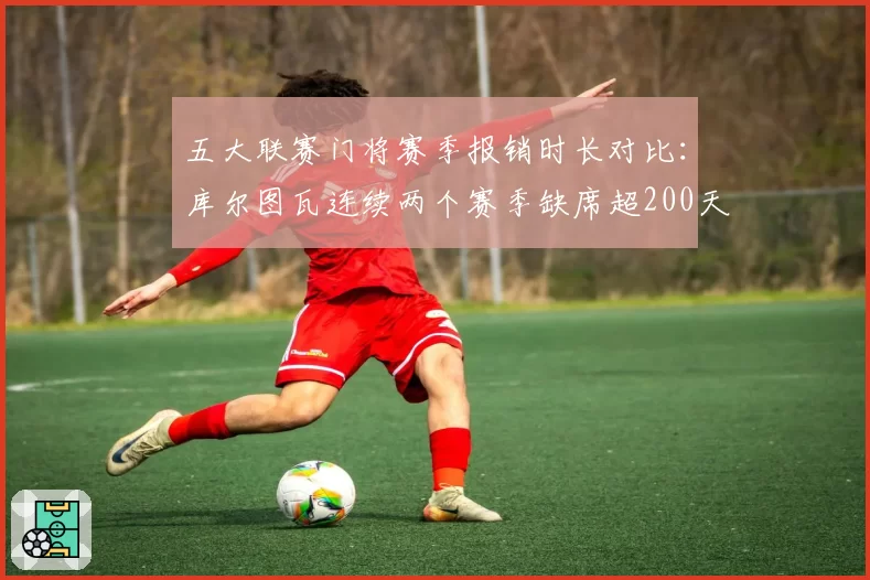 五大联赛门将赛季报销时长对比：库尔图瓦连续两个赛季缺席超200天
