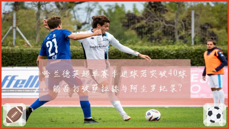 哈兰德英超单赛季进球若突破40球，能否打破萨拉赫与阿圭罗纪录？