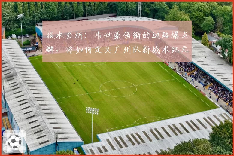 技术分析:韦世豪领衔的边路爆点群,将如何定义广州队新战术纪元?