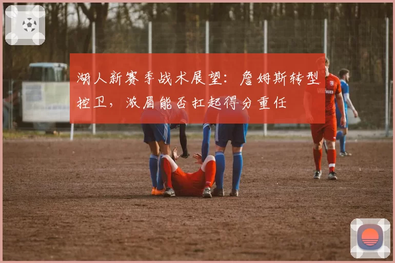 湖人新赛季战术展望:詹姆斯转型控卫,浓眉能否扛起得分重任