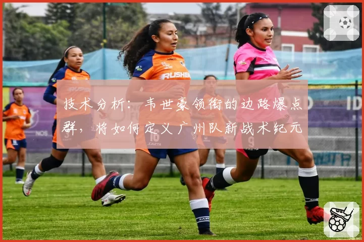 技术分析：韦世豪领衔的边路爆点群，将如何定义广州队新战术纪元？