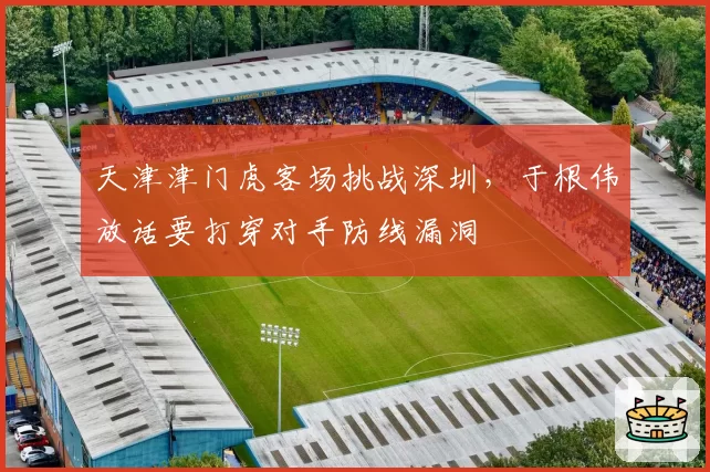 天津津门虎客场挑战深圳，于根伟放话要打穿对手防线漏洞