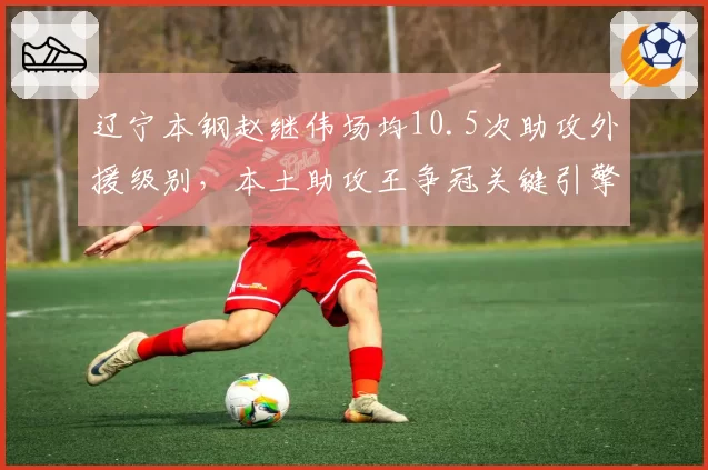 辽宁本钢赵继伟场均10.5次助攻外援级别，本土助攻王争冠关键引擎