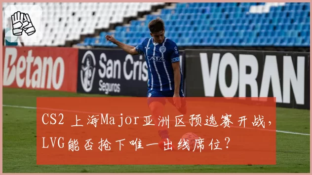 CS2 上海Major亚洲区预选赛开战，LVG能否抢下唯一出线席位？
