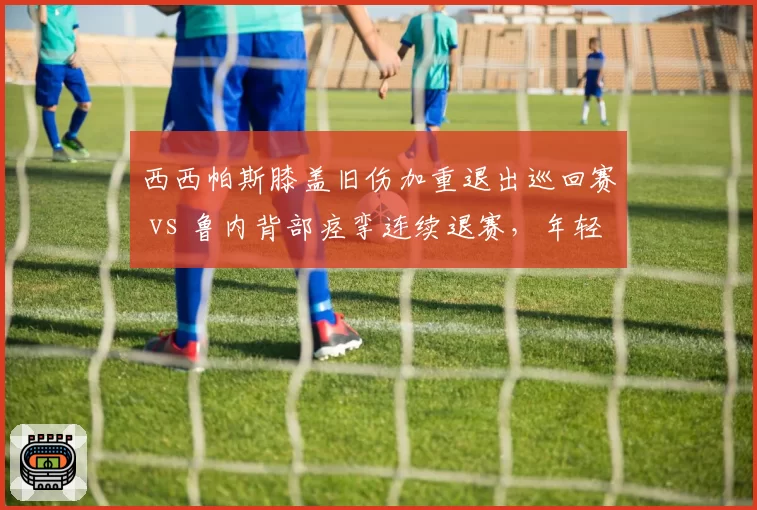 西西帕斯膝盖旧伤加重退出巡回赛 vs 鲁内背部痉挛连续退赛，年轻球员伤病频发对比触目惊心