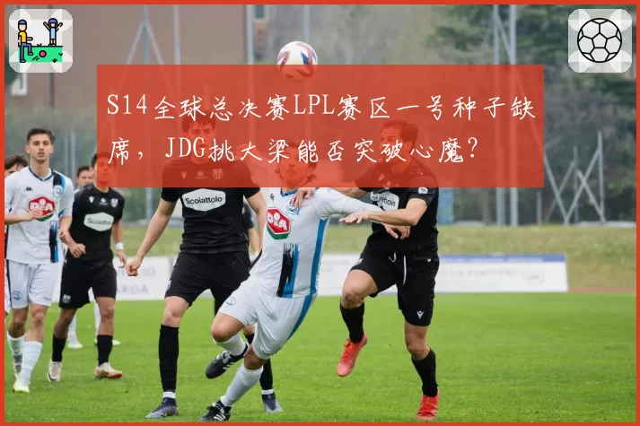 S14全球总决赛LPL赛区一号种子缺席，JDG挑大梁能否突破心魔？
