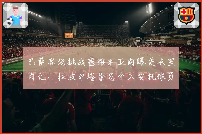 巴萨客场挑战塞维利亚前曝更衣室内讧,拉波尔塔紧急介入安抚球员情绪