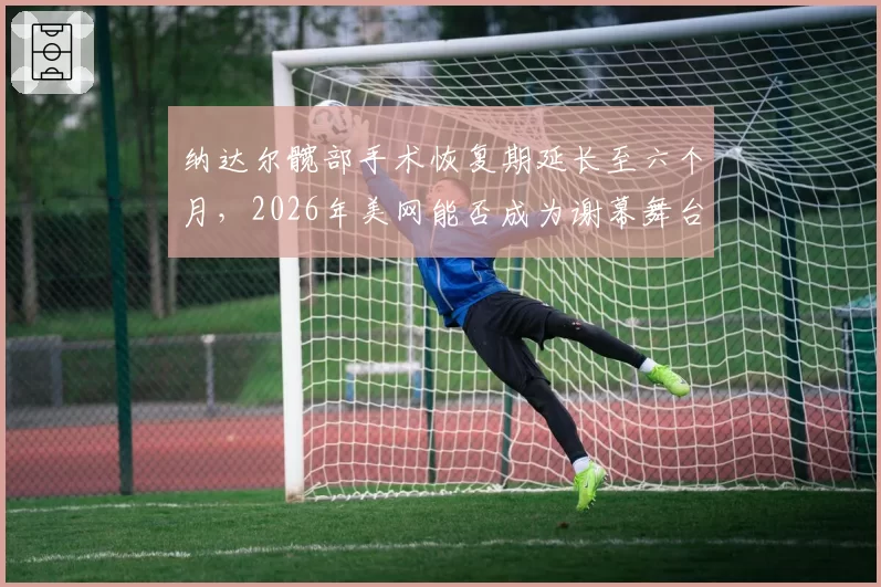 纳达尔髋部手术恢复期延长至六个月,2026年美网能否成为谢幕舞台?