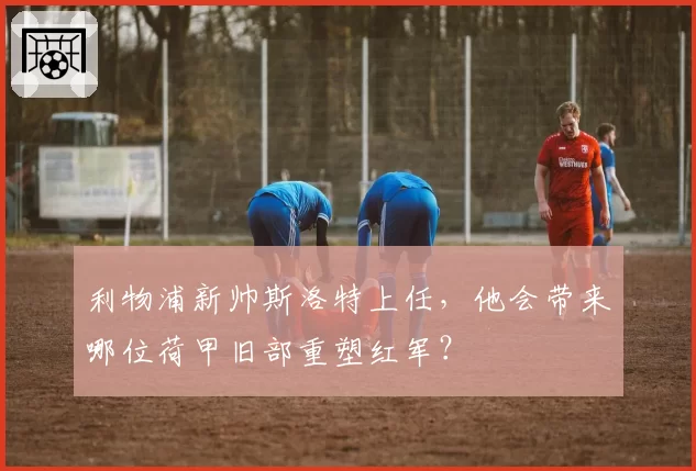 利物浦新帅斯洛特上任，他会带来哪位荷甲旧部重塑红军？