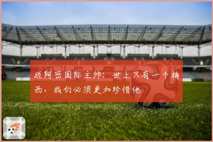 迈阿密国际主帅：世上只有一个梅西，我们必须更加珍惜他